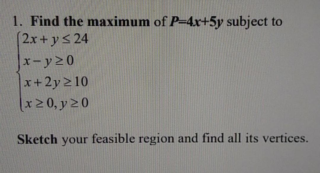 1. Find the maximum of P-4x+5y subject to
2x+y< 24
x-y20
x+2y>10
x>0, y > 0
Sketch your feasible region and find all its vertices.
