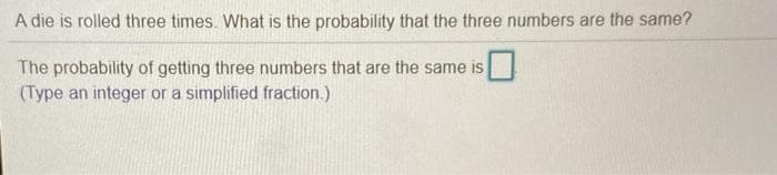 A die is rolled three times. What is the probability that the three numbers are the same?
The probability of getting three numbers that are the same is
(Type an integer or a simplified fraction.)

