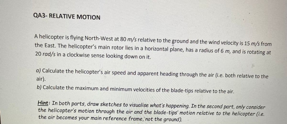 QA3- RELATIVE MOTION
A helicopter is flying North-West at 80 m/s relative to the ground and the wind velocity is 15 m/s from
the East. The helicopter's main rotor lies in a horizontal plane, has a radius of 6 m, and is rotating at
20 rad/s in a clockwise sense looking down on it.
a) Calculate the helicopter's air speed and apparent heading through the air (i.e. both relative to the
air).
b) Calculate the maximum and minimum velocities of the blade-tips relative to the air.
Hint: In both parts, draw sketches to visualise what's happening. In the second part, only consider
the helicopter's motion through the air and the blade-tips' motion relative to the helicopter (i.e.
the air becomes your main reference frame, not the ground).
