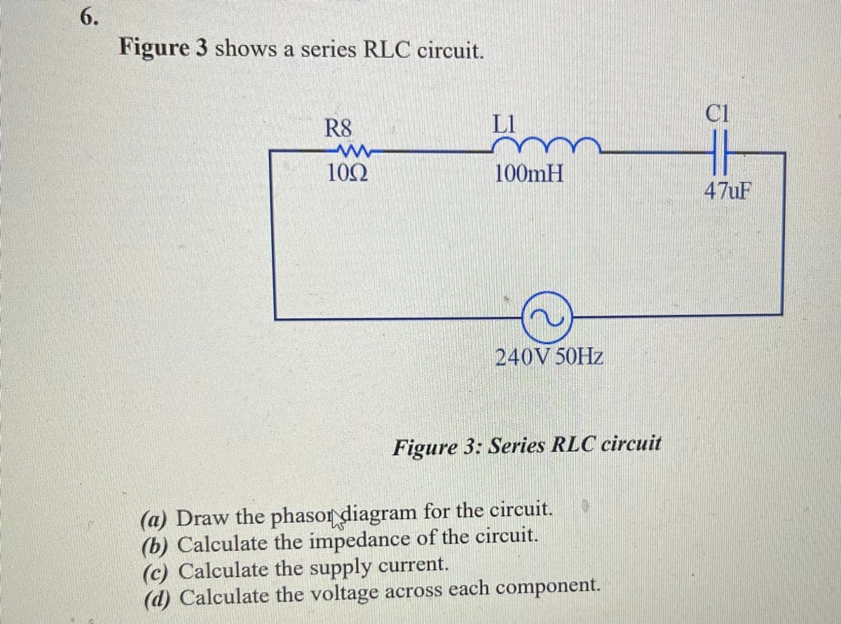 6.
Figure 3 shows a series RLC circuit.
R8
L1
100mH
240V 50Hz
Figure 3: Series RLC circuit
100
(a) Draw the phasor diagram for the circuit.
(b) Calculate the impedance of the circuit.
(c) Calculate the supply current.
(d) Calculate the voltage across each component.
C1
47uF