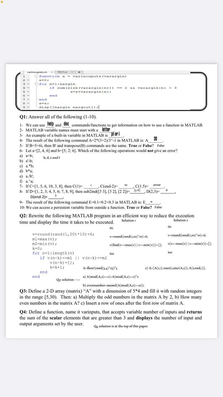 varinouputs.m x TEST.m x+
function a = varinouputs (varargin)
Bfor n=1:nargin
if sum (size (varargin(n})>
s=s+varargin{n):
- 2 sa varargin(n) > 3
end
end
as
disp(Inargin nargout]):|
Q1: Answer all of the following (1-10).
1- We can use neip and 00C commands/functions to get information on how to use a function in MATLAB.
2- MATLAB variable names must start with a letter
3- An example of a built-in variable in MATLAB is pi or i
4- The result of the following command A=2*(3+2)/3^-1 in MATLAB is: A
30
5- If B-5+6i, then B' and transpose(B) commands are the same. True or False? Faise
6- Let a=[2, 4, 6] and b=[5; 2; 6]. Which of the following operations would not give an error?
a) a+b;
b, d, e and f
b) a'-b;
c) a.*b;
d) b*a;
e) a./b';
f) a.^a;
7- If C-[1, 5, 6, 10, 3, 8], then C(1)=,
8- If D-[1, 2, 3; 4, 5, 6; 7, 8, 9], then sub2ind([3 3], [3 2], [2 2])= 5 6 D(2,3)=.
D(end-2)=_3
9- The result of the following command E=0.1<0.2<0.3 in MATLAB is: E
10- We can access a persistent variable from outside a function. True or False? False
10
error
C(end-2)=
C(1.5)=
6.
Q2: Rewrite the following MATLAB program in an efficient way to reduce the execution
time and display the time it takes to be executed.
Solution i
Solution 2
tic
tic
v=round (rand (1,20) *10) +6;
v=round(rand(1,20)"10)+6;
v=round(rand(1,20)*10) +6;
ml=max (v) ;
m2-min (v);
v(v==max(v) | vamin(v))=[];
v(find(vumax(v) | vmin(v)))=[]:
k=0;
for n=1:length (v)
if v (n-k) ==ml || v (n-k) ==m2
v (n-k) =[];
k=k+1;
toc
toc
A-floor(rand(5.4)"25)"s
c) A=[A(1:); ones(1,size(A.2)); A(2:end.:)];
end
end
a) A(mod(A,2)at)-A(mod(A.2)un)"2
Q3: solution -->
b) evennumber-numel(A(mod(A,2)so));
Q3: Define a 2-D array (matrix) "A" with a dimension of 5*4 and fill it with random integers
in the range [5,30). Then: a) Multiply the odd numbers in the matrix A by 2, b) How many
even numbers in the matrix A? c) Insert a row of ones after the first row of matrix A.
Q4: Define a function, name it varinputs, that accepts variable number of inputs and returns
the sum of the scalar elements that are greater than 3 and displays the number of input and
output arguments set by the user.
Q4 solution is at the top of this paper.
