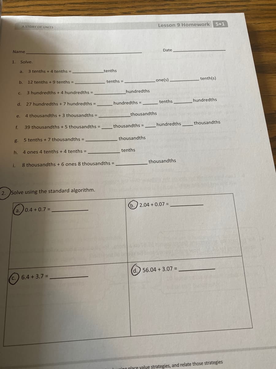 A STORY OF UNITS
Lesson 9 Homework 5•1
Name
Date
1.
Solve.
a.
3 tenths + 4 tenths =
tenths
b.
12 tenths + 9 tenths =
tenths =
one(s)
tenth(s)
3 hundredths + 4 hundredths =
hundredths
C.
d.
27 hundredths + 7 hundredths =
hundredths =
tenths
hundredths
e.
4 thousandths + 3 thousandths =
thousandths
f.
39 thousandths +5 thousandths =
thousandths = ___hundredths
thousandths
g.
5 tenths + 7 thousandths =
thousandths
h.
4 ones 4 tenths + 4 tenths =
tenths
i.
8 thousandths + 6 ones 8 thousandths =
thousandths
2. Solve using the standard algorithm.
(b.) 2.04 + 0.07 =
(a.0.4 + 0.7 =
d.) 56.04 + 3.07 =
6.4 +3.7 =
uing place yalve strategies, and relate those strategies
