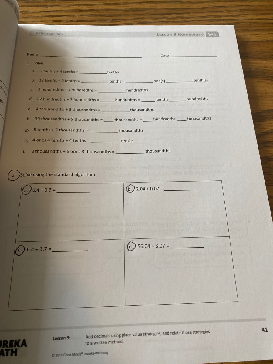 A STORY OF UNITS
Lesson 9 Homework 5•1
Name
Date
1.
Solve.
a.
3 tenths + 4 tenths =
tenths
b.
12 tenths + 9 tenths =
tenths =
one(s)
tenth(s)
ths
3 hundredths + 4 hundredths =
C.
hundredths
dth
d.
27 hundredths +7 hundredths =
hundredths =
tenths
hundredths
4 thousandths + 3 thousandths =
thousandths
e.
f.
39 thousandths + 5 thousandths =
thousandths =
hundredths
thousandths
g.
5 tenths + 7 thousandths =
thousandths
h.
4 ones 4 tenths + 4 tenths =
tenths
i.
8 thousandths + 6 ones 8 thousandths =
thousandths
2. Solve using the standard algorithm.
(a.)0.4 + 0.7 =
(b.) 2.04 + 0.07 =
(d.) 56.04 + 3.07 =
c.) 6.4 + 3.7 =
41
Add decimals using place value strategies, and relate those strategies
Lesson 9:
UREKA
ATH
to a written method.
2018 Great Minds". eureka-math.org
