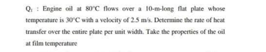 Q : Engine oil at 80°C flows over a 10-m-long flat plate whose
temperature is 30°C with a velocity of 2.5 m's. Determine the rate of heat
transfer over the entire plate per unit width. Take the properties of the oil
at film temperature
