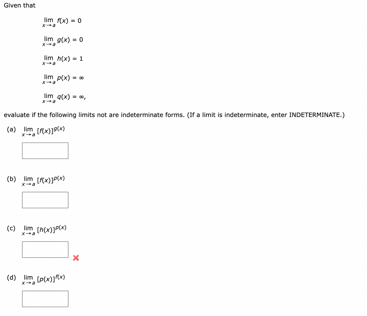 Given that
lim f(x) = 0
lim g(x) = 0
%3D
lim h(x)
1
lim p(x) = ∞
lim q(x) = 0,
evaluate if the following limits not are indeterminate forms. (If a limit is indeterminate, enter INDETERMINATE.)
(a) lim [f(x)]9(x)
Xa
(b) lim [f(x)]P(x)
(c)
lim
[h(x)]P(x)
Xa
(d) lim [p(x)]f(x)
X→a
