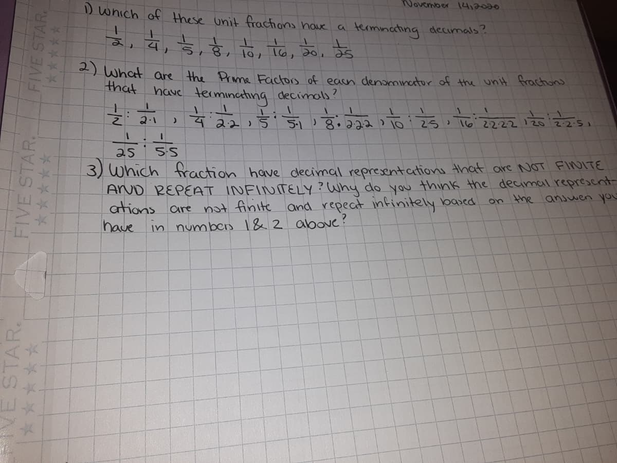 November 14,2000
D which of these unit fractions have
a terminating decimals?
as
) What are the Prme Factors of each denominator of the unit frachons
that
have termincting decimals?
2:2)
8.222 To25, To 2222/202251
5.1
2:2
se
5-5
3) Which fraction have clecimal representations that are NOT FINOITE
ArUD REPEAT INFINITELY? Why do you think the decimal represcnt
ations are not finite and repeat infinitely based
have
on the anjwen yoU
in
numben 1&2 above?
VE STAR.
FIVE STAR.
FIVE STAR.
*****
*****
平平
