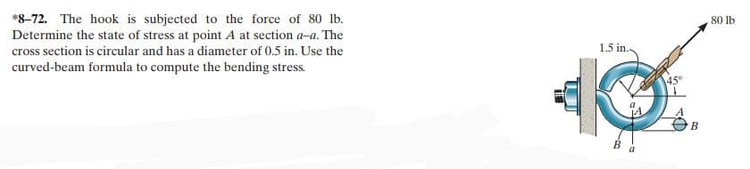 *8-72. The hook is subjected to the force of 80 lb.
Determine the state of stress at point A at section a-a. The
cross section is circular and has a diameter of 0.5 in. Use the
curved-beam formula to compute the bending stress.
1.5 in.
3
B
a
45°
B
80 lb