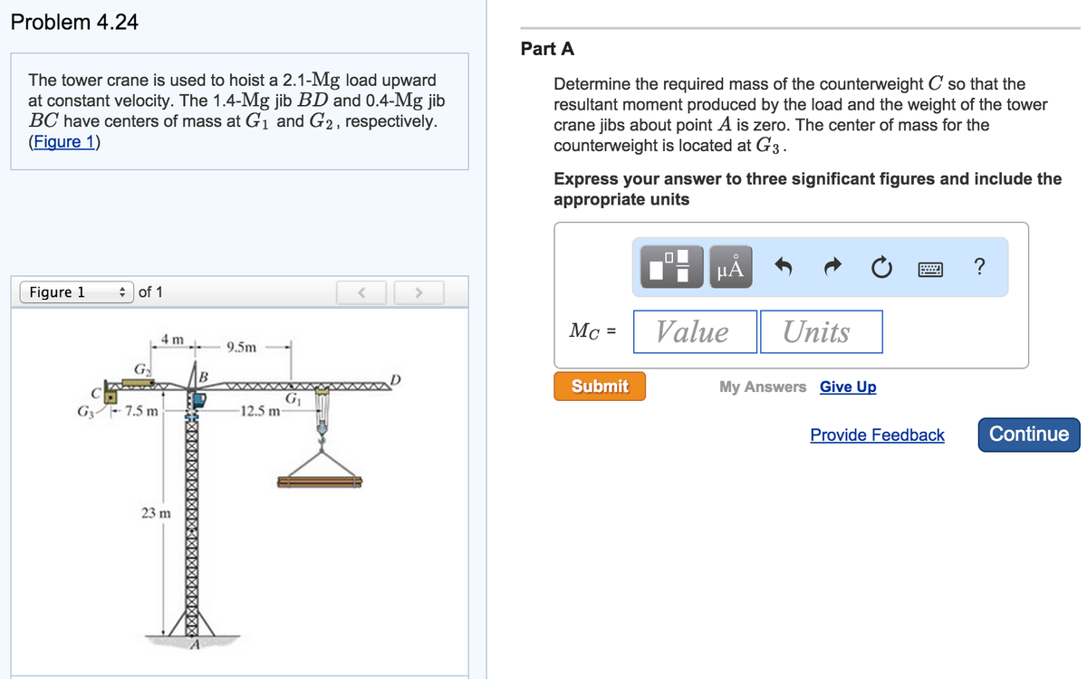 Problem 4.24
The tower crane is used to hoist a 2.1-Mg load upward
at constant velocity. The 1.4-Mg jib BD and 0.4-Mg jib
BC have centers of mass at G₁ and G2, respectively.
(Figure 1)
Figure 1
of 1
G
G3-7.5 m
4 m
23 m
B
9.5m
-12.5 m
G₁
<
Part A
Determine the required mass of the counterweight C so that the
resultant moment produced by the load and the weight of the tower
crane jibs about point A is zero. The center of mass for the
counterweight is located at G3.
Express your answer to three significant figures and include the
appropriate units
Mc =
Submit
0
μĂ
Value
Units
My Answers Give Up
Provide Feedback
?
Continue