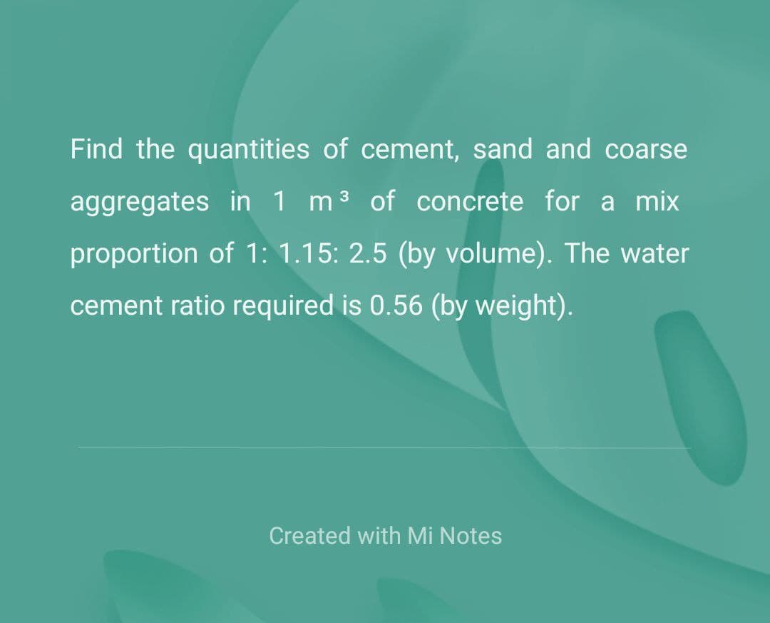 Find the quantities of cement, sand and coarse
aggregates in 1 m³ of concrete for a mix
proportion of 1: 1.15: 2.5 (by volume). The water
cement ratio required is 0.56 (by weight).
Created with Mi Notes