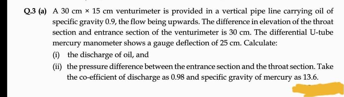 Q.3 (a) A 30 cm x 15 cm venturimeter is provided in a vertical pipe line carrying oil of
specific gravity 0.9, the flow being upwards. The difference in elevation of the throat
section and entrance section of the venturimeter is 30 cm. The differential U-tube
mercury manometer shows a gauge deflection of 25 cm. Calculate:
(i) the discharge of oil, and
(ii) the pressure difference between the entrance section and the throat section. Take
the co-efficient of discharge as 0.98 and specific gravity of mercury as 13.6.