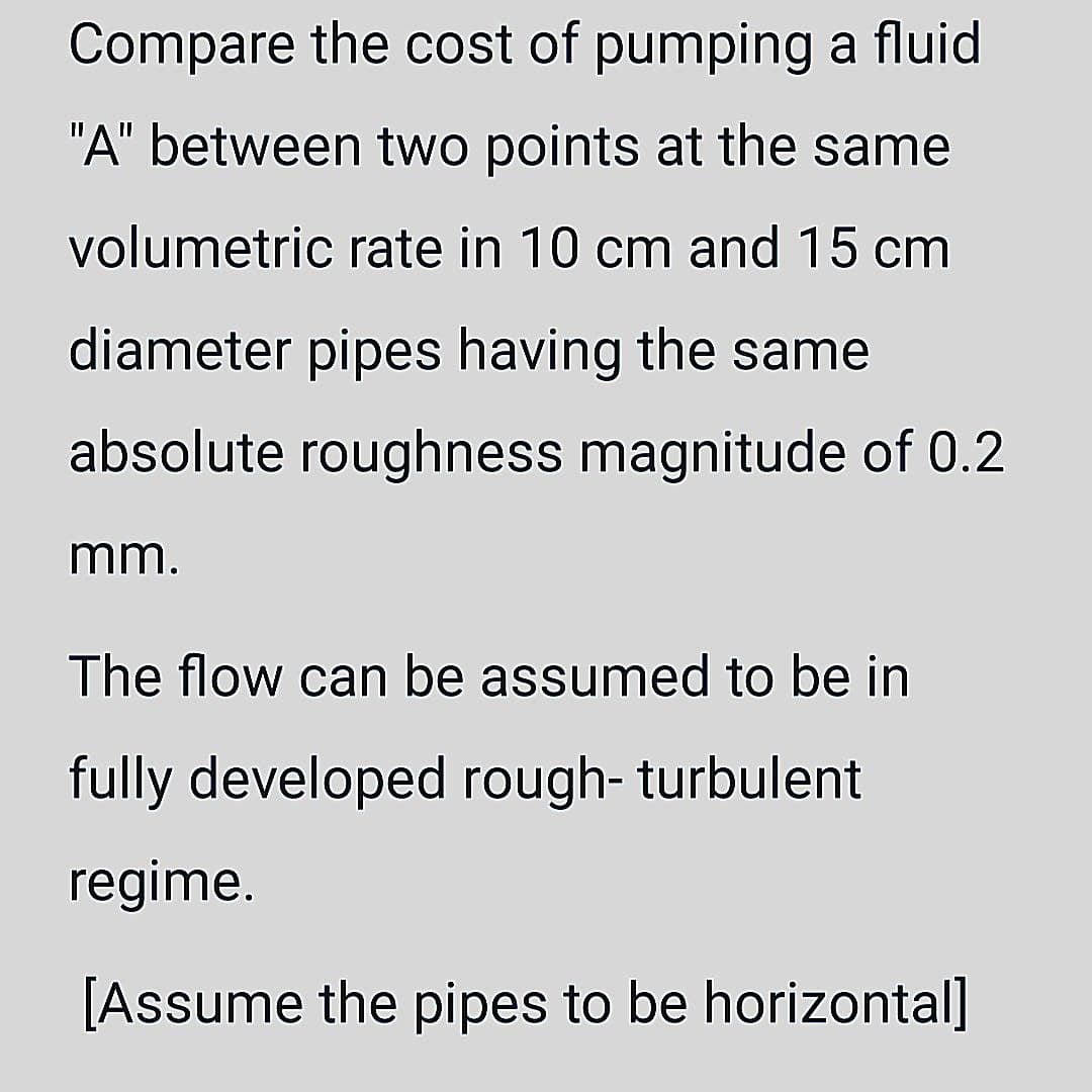 Compare the cost of pumping a fluid
"A" between two points at the same
volumetric rate in 10 cm and 15 cm
diameter pipes having the same
absolute roughness magnitude of 0.2
mm.
The flow can be assumed to be in
fully developed rough- turbulent
regime.
[Assume the pipes to be horizontal]