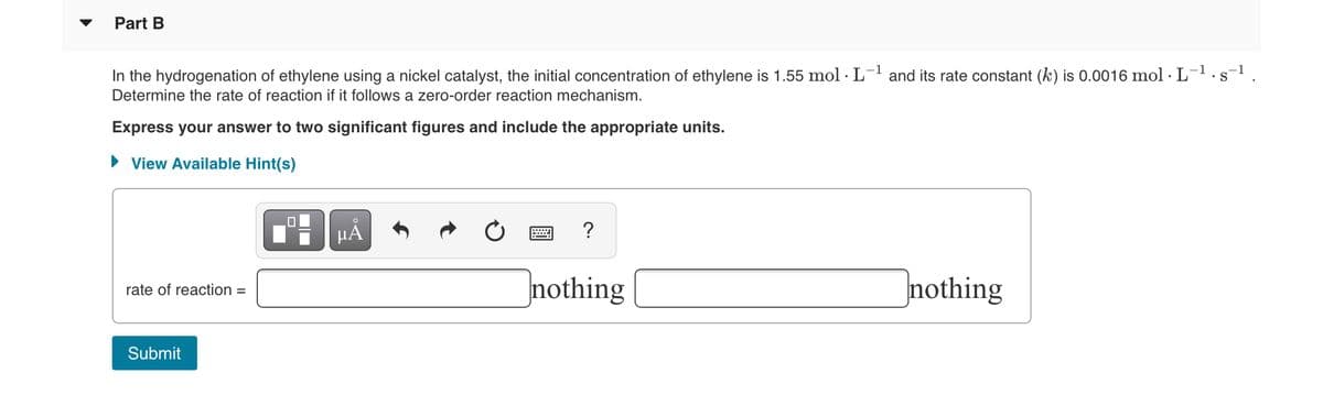 Part B
In the hydrogenation of ethylene using a nickel catalyst, the initial concentration of ethylene is 1.55 mol · L- and its rate constant (k) is 0.0016 mol · L-1.s-1.
Determine the rate of reaction if it follows a zero-order reaction mechanism.
Express your answer to two significant figures and include the appropriate units.
• View Available Hint(s)
HA
?
nothing
nothing
rate of reaction =
Submit
O
