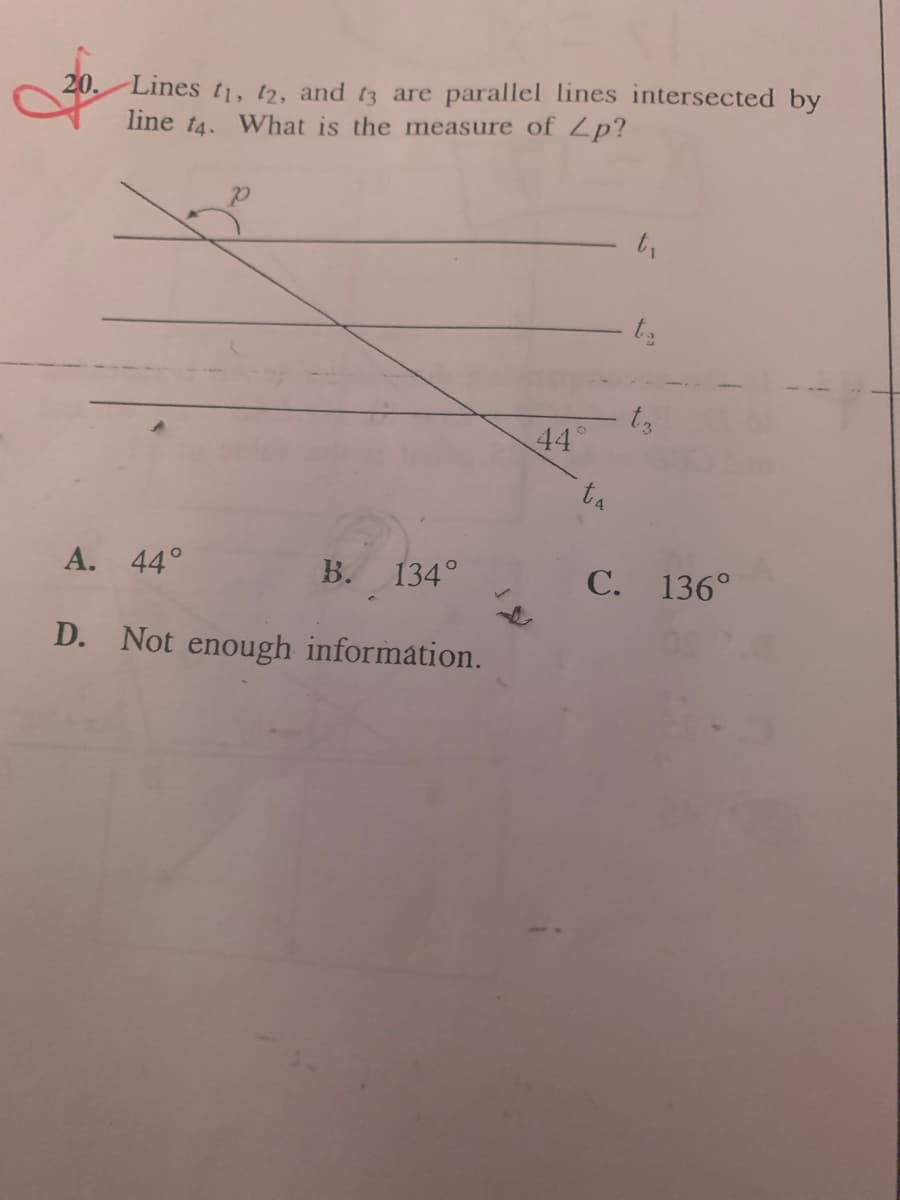 **Question 20:**

Lines \(t_1\), \(t_2\), and \(t_3\) are parallel lines intersected by line \(t_4\). What is the measure of ∠ \(p\)?

The diagram associated with the question shows three horizontal parallel lines, labeled \(t_1\), \(t_2\), and \(t_3\). These lines are intersected by a diagonal line \(t_4\). The point of intersection between \(t_4\) and \(t_3\) forms an angle of 44° on the lower right side of \(t_4\), and the point of intersection between \(t_4\) and \(t_1\) forms an angle designated as ∠ \(p\) on the upper left side of \(t_4\).

Given Options:
A. 44°
B. 134°
C. 136°
D. Not enough information.

**Answer Explanation:**

To determine the measure of ∠ \(p\), we use the properties of parallel lines cut by a transversal. When a transversal intersects parallel lines, alternate interior angles are congruent. Therefore, if one angle formed by the intersection of \(t_4\) and \(t_3\) is 44°, then the alternate interior angle formed by the intersection of \(t_4\) and \(t_1\) (which is ∠ \(p\)) is also 44°.

Correct Answer: 
**A. 44°**