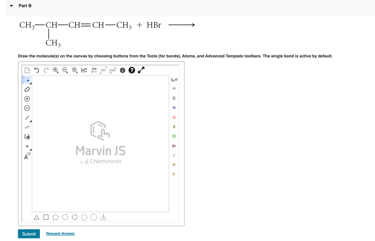 Part B
CH;—CH—CH—CH—СН, + HBr
CH3
Draw the molecule(s) on the canvas by choosing buttons from the Tools (for bonds), Atoms, and Advanced Template toolbars. The single bond is active by default.
H: 120 EXP" CONT.
L.
H
S
CI
Br
Marvin JS
[1]
A
by O ChemAxon
F
Submit
Request Answer
P.
-
