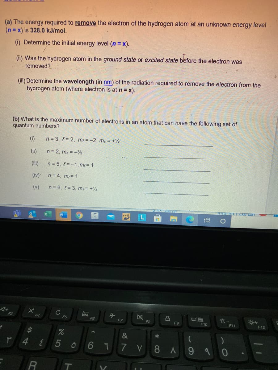 (a) The energy required to remove the electron of the hydrogen atom at an unknown energy level
(n = x) is 328.0 kJ/mol.
(i) Determine the initial energy level (n = x).
(ii) Was the hydrogen atom in the ground state or excited state before the électron was
removed?
(iii) Determine the wavelength (in nm) of the radiation required to remove the electron from the
hydrogen atom (where electron is at n = x).
(b) What is the maximum number of electrons in an atom that can have the following set of
quantum numbers?
(i)
n = 3, l = 2, me = -2, ms = +½
(ii)
n = 2, ms = -½
(ii)
n = 5, { = -1, m = 1
(iv)
n = 4, m= 1
(v)
n = 6, { = 3, ms = +½
C
F5
F3
F4
F6
F7
F8
F9
F10
F11
F12
2$
&
*
r 4
6 77 V
01
8 A
9.
木
