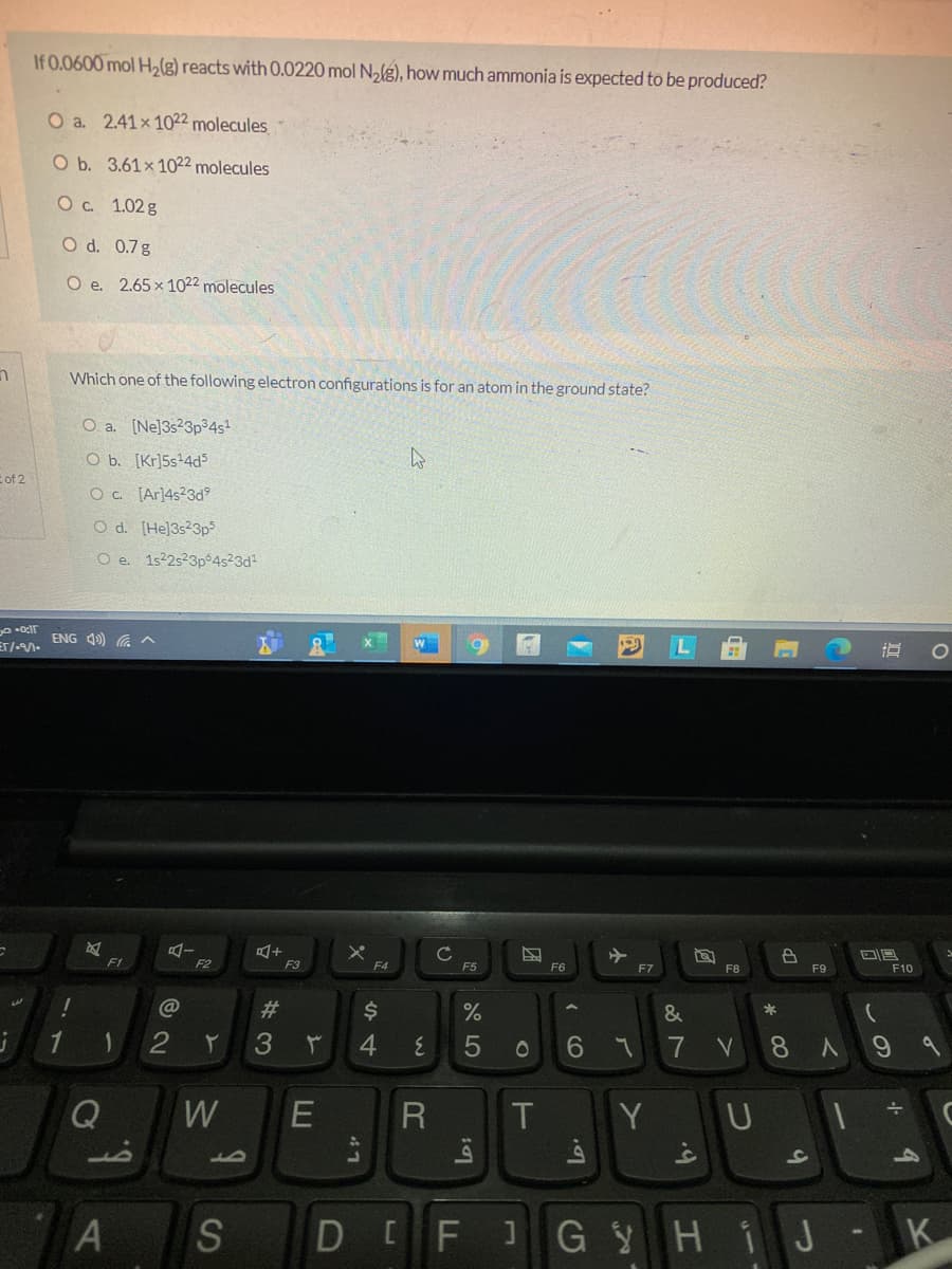 If 0.0600 mol H2(g) reacts with 0.0220 mol Nalg), how much ammonia is expected to be produced?
O a. 2.41x 1022 molecules
O b. 3.61x 102² molecules
Ос 1.02 8
O d. 0.7g
O e. 2.65x 1022 molecules
Which one of the following electron configurations is for an atom in the ground state?
O a. [Ne]3s23p34s
O b. [Kr]5s+4ds
E of 2
Oc. [Ar]4s23d
O d. [He]3s23p3
O e. 1s2s23p4523d
ENG 4) a ^
F1
F2
F3
F4
F5
F6
F7
F9
F10
@
%23
&
3
7
V
8A
Q
W
Y UI
S
D FJG YH1J K
の
* 00
本
A LO
4\
