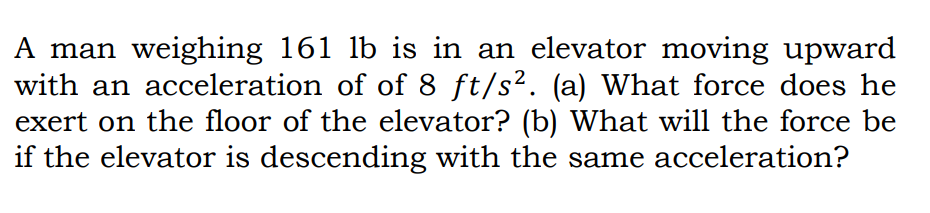 A man weighing 161 lb is in an elevator moving upward
with an acceleration of of 8 ft/s². (a) What force does he
exert on the floor of the elevator? (b) What will the force be
if the elevator is descending with the same acceleration?
