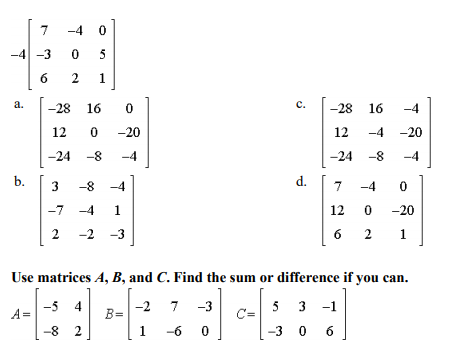 -4
-4 -3
5
6
2.
a.
-28 16
c.
-28 16
-4
12
-20
12
-4 -20
-24
-8
-4
-24 -8
-4
b.
3
-8
-4
d.
-4
-7 -4 1
12
-20
2
-2 -3
6 2
1
Use matrices A, B, and C. Find the sum or difference if you can.
4
-2
B=
5 3
7
-3
-1
A=
-8
2
1
-6
-3 0 6
