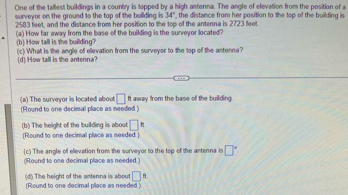 One of the tallest buildings in a country is topped by a high antenna. The angle of elevation from the position of a
surveyor on the ground to the top of the building is 34°, the distance from her position to the top of the building is
2583 feet, and the distance from her position to the top of the antenna is 2723 feet.
(a) How far away from the base of the building is the surveyor located?
(b) How tall is the building?
(c) What is the angle of elevation from the surveyor to the top of the antenna?
(d) How tall is the antenna?
(a) The surveyor is located about ft away from the base of the building.
(Round to one decimal place as needed.)
(b) The height of the building is about ft.
(Round to one decimal place as needed.)
(c) The angle of elevation from the surveyor to the top of the antenna isº.
(Round to one decimal place as needed.)
(d) The height of the antenna is about ft.
(Round to one decimal place as needed.)