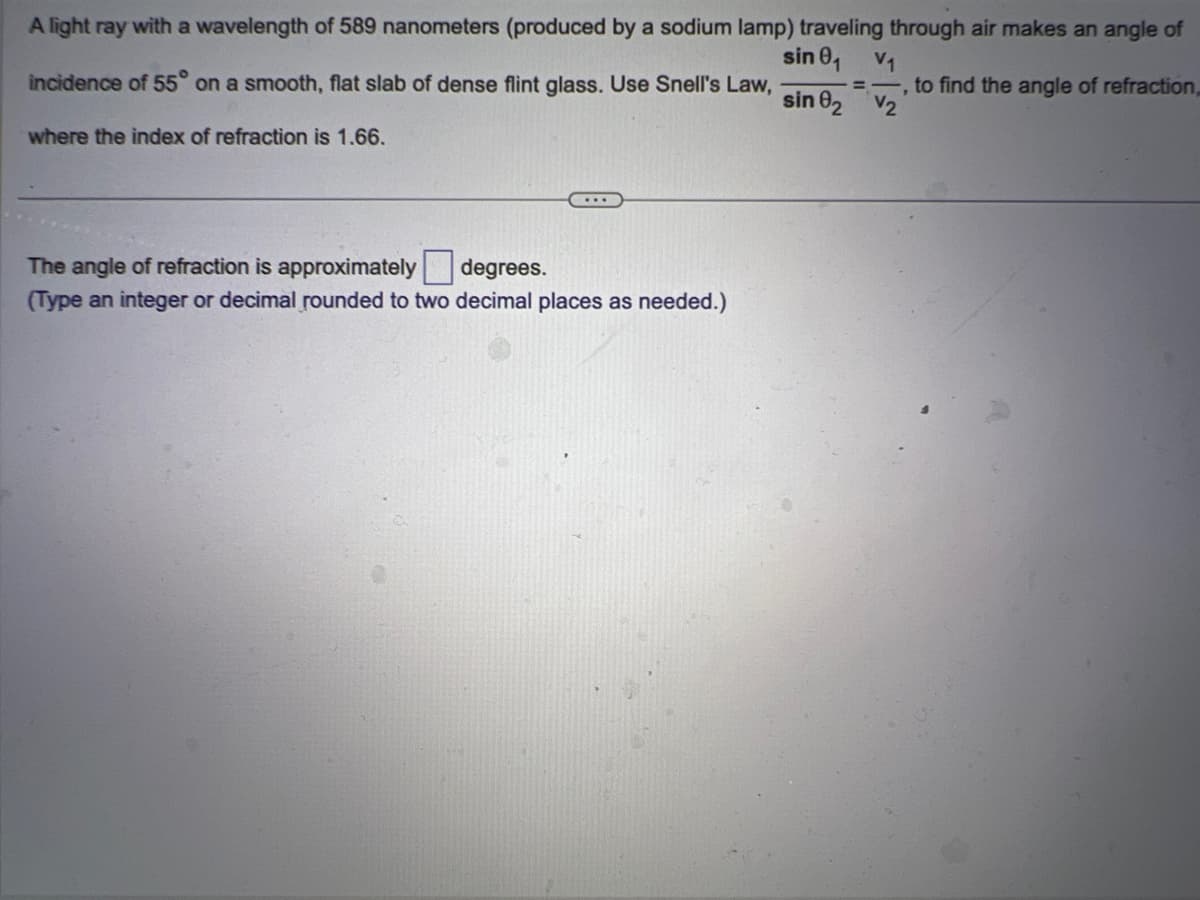 A light ray with a wavelength of 589 nanometers (produced by a sodium lamp) traveling through air makes an angle of
sin 0₁
incidence of 55° on a smooth, flat slab of dense flint glass. Use Snell's Law,
where the index of refraction is 1.66.
The angle of refraction is approximately degrees.
(Type an integer or decimal rounded to two decimal places as needed.)
V₁
=, to find the angle of refraction,
sin 82 V₂