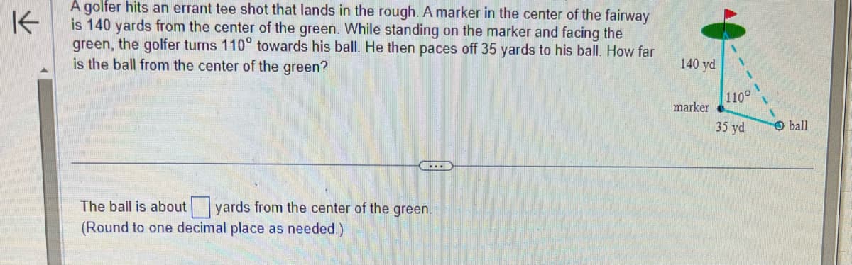 ↑
A golfer hits an errant tee shot that lands in the rough. A marker in the center of the fairway
is 140 yards from the center of the green. While standing on the marker and facing the
green, the golfer turns 110° towards his ball. He then paces off 35 yards to his ball. How far
is the ball from the center of the green?
The ball is about yards from the center of the green.
(Round to one decimal place as needed.)
140 yd
marker
1
1
110°
35 yd
ball