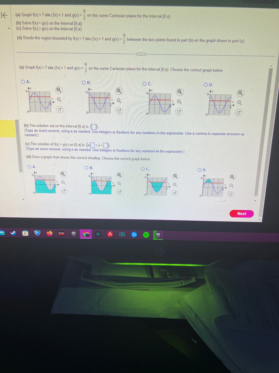 9
K
(a) Graph f(x)=7 sin (2x)+1 and g(x)= on the same Cartesian plane for the interval [0,x].
2
(b) Solve f(x) = g(x) on the interval [0,x].
(c) Solve f(x) > g(x) on the interval [0,x].
(d) Shade the region bounded by f(x) = 7 sin (2x) + 1 and g(x)= between the two points found in part (b) on the graph drawn in part (a).
9
2
9
(a) Graph f(x) = 7 sin (2x) + 1 and g(x)= on the same Cartesian plane for the interval [0,1]. Choose the correct graph below.
O A.
Ay
Q
OB.
Ay
BLACK
EPIC
Q
OB.
Q
G
X A
D
(c) The solution of f(x) > g(x) on [0.x] is {x<x<
(Type an exact answer, using as needed. Use integers or fractions for any numbers in the expression.)
(d) Draw a graph that shows the correct shading. Choose the correct graph below.
O A.
O C.
Ay
Q
✔
-93
(b) The solution set on the interval [0.x] is
(Type an exact answer, using x as needed. Use integers or fractions for any numbers in the expression. Use a comma to separate answers as
needed.)
O C.
Q
Q
cow/online
EPIC
A
Q
Q
G
O D.
Ау
705
94
O D.
Q
✔
Next