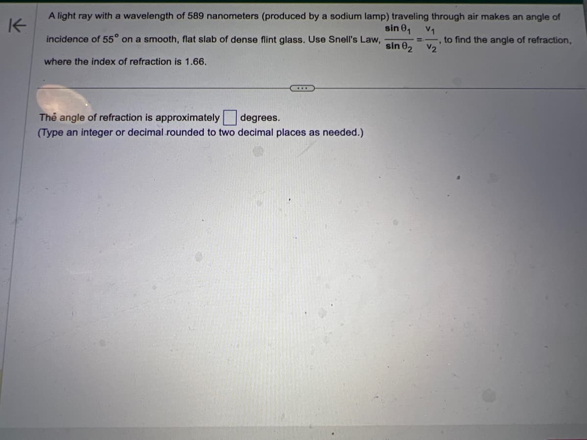 K
A light ray with a wavelength of 589 nanometers (produced by a sodium lamp) traveling through air makes an angle of
= to find the angle of refraction,
V2
sin 0₁ V₁
y
incidence of 55° on a smooth, flat slab of dense flint glass. Use Snell's Law,
sin 02
where the index of refraction is 1.66.
...
The angle of refraction is approximately degrees.
(Type an integer or decimal rounded to two decimal places as needed.)