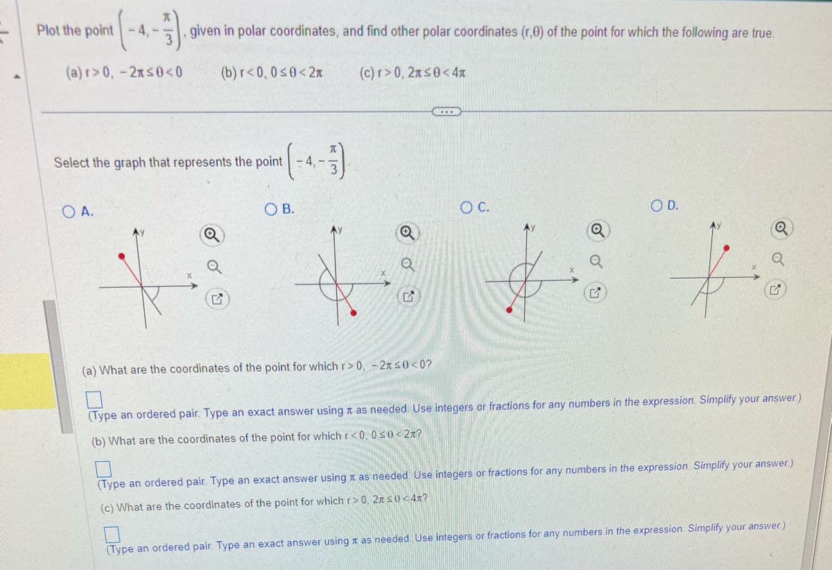 Plot the point -4,--
given in polar coordinates, and find other polar coordinates (r,0) of the point for which the following are true.
(c) r>0, 2≤0<4x
(a) r> 0, -2x≤0<0 (b) r<0,0 ≤0<2
O A.
Select the graph that represents the point - 4,
-4-3)
OB.
Q
Q
K
(a) What are the coordinates of the point for which r> 0, -2x≤0<0?
O C.
O D.
(Type an ordered pair. Type an exact answer using as needed. Use integers or fractions for any numbers in the expression. Simplify your answer.)
(b) What are the coordinates of the point for which r<0, 0≤0 < 2?
(Type an ordered pair. Type an exact answer using as needed. Use integers or fractions for any numbers in the expression. Simplify your answer.)
(c) What are the coordinates of the point for which r> 0, 2 ≤0<4x?
(Type an ordered pair. Type an exact answer using as needed. Use integers or fractions for any numbers in the expression. Simplify your answer.)