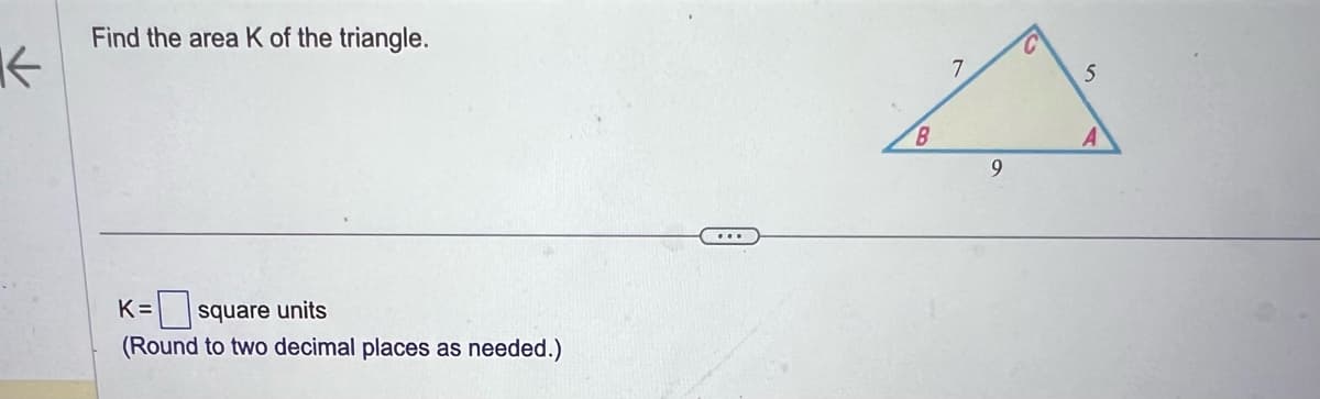 ↑
Find the area K of the triangle.
K = square units
(Round to two decimal places as needed.)
...
B
7
9
5
A