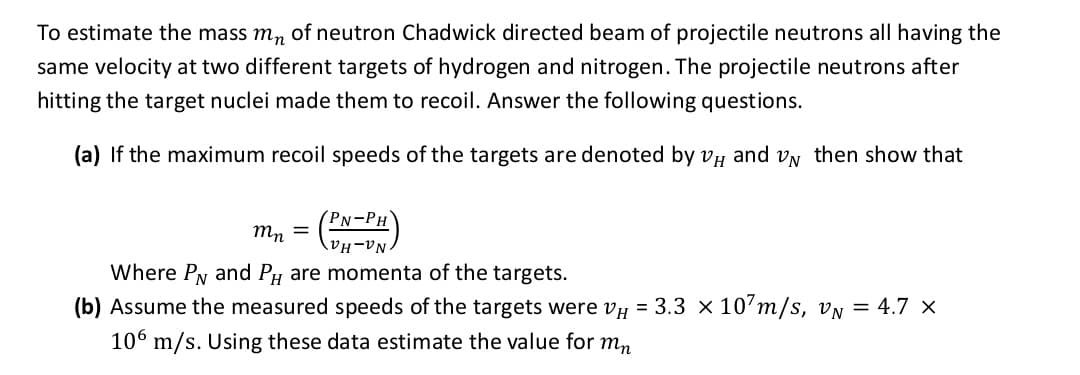 To estimate the mass mn of neutron Chadwick directed beam of projectile neutrons all having the
same velocity at two different targets of hydrogen and nitrogen. The projectile neutrons after
hitting the target nuclei made them to recoil. Answer the following questions.
(a) If the maximum recoil speeds of the targets are denoted by vy and VN then show that
PN-PH
mn =
Where PN and Py are momenta of the targets.
(b) Assume the measured speeds of the targets were vy = 3.3 × 10’m/s, vN = 4.7 ×
106 m/s. Using these data estimate the value for mn
