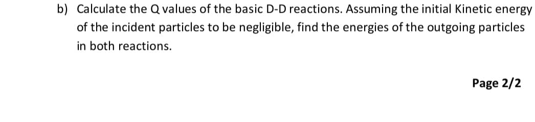 b) Calculate the Q values of the basic D-D reactions. Assuming the initial Kinetic energy
of the incident particles to be negligible, find the energies of the outgoing particles
in both reactions.
Page 2/2
