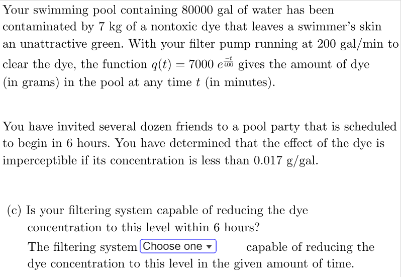 Your swimming pool containing 80000 gal of water has been
contaminated by 7 kg of a nontoxic dye that leaves a swimmer's skin
an unattractive green. With your filter pump running at 200 gal/min to
clear the dye, the function q(t) = 7000 e gives the amount of dye
(in grams) in the pool at any time t (in minutes).
You have invited several dozen friends to a pool party that is scheduled
to begin in 6 hours. You have determined that the effect of the dye is
imperceptible if its concentration is less than 0.017 g/gal.
(c) Is your filtering system capable of reducing the dye
concentration to this level within 6 hours?
The filtering system [Choose one ▾
capable of reducing the
dye concentration to this level in the given amount of time.