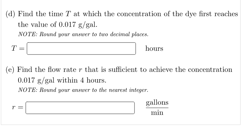 (d) Find the time T at which the concentration of the dye first reaches
the value of 0.017 g/gal.
NOTE: Round your answer to two decimal places.
T =
hours
(e) Find the flow rate r that is sufficient to achieve the concentration
0.017 g/gal within 4 hours.
NOTE: Round your answer to the nearest integer.
r
gallons
min