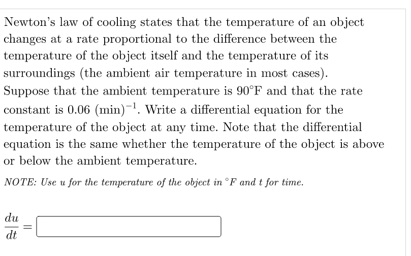 Newton's law of cooling states that the temperature of an object
changes at a rate proportional to the difference between the
temperature of the object itself and the temperature of its
surroundings (the ambient air temperature in most cases).
Suppose that the ambient temperature is 90°F and that the rate
constant is 0.06 (min)−¹. Write a differential equation for the
temperature of the object at any time. Note that the differential
equation is the same whether the temperature of the object is above
or below the ambient temperature.
NOTE: Use u for the temperature of the object in °F and t for time.
du
dt
=
