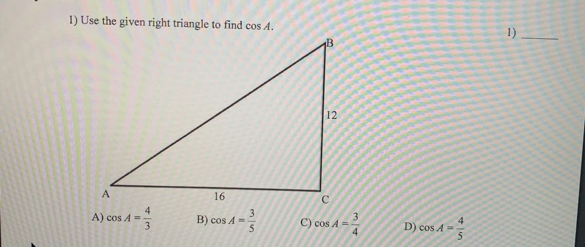 1) Use the given right triangle to find cos A.
1)
12
A
16
3
B) cos A =
3
C) cos A =
4
A) cos A =
%3D
4
D) cos A = -
%3D
%3D
%3D
4/3
