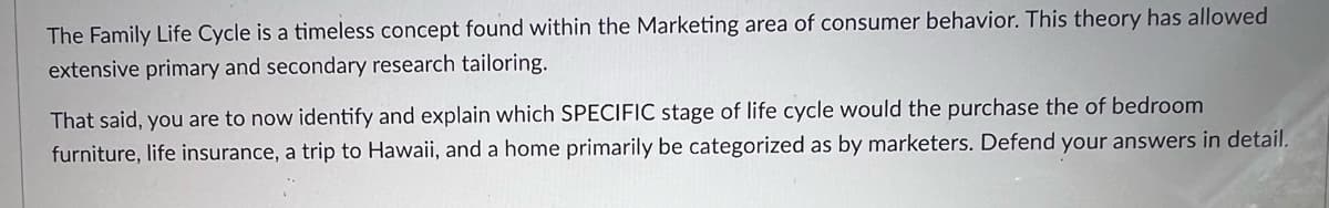 The Family Life Cycle is a timeless concept found within the Marketing area of consumer behavior. This theory has allowed
extensive primary and secondary research tailoring.
That said, you are to now identify and explain which SPECIFIC stage of life cycle would the purchase the of bedroom
furniture, life insurance, a trip to Hawaii, and a home primarily be categorized as by marketers. Defend your answers in detail.
