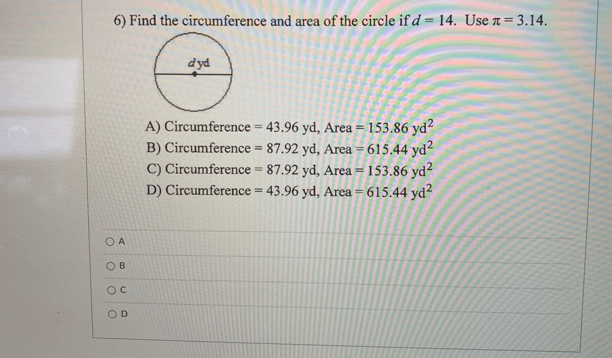 Here's a transcription of the image text formatted for an educational website:

---

**Problem 6: Finding the Circumference and Area of a Circle**

Given:  
- Diameter (\(d\)) = 14 yards  
- Use \(\pi = 3.14\)

**Question:** Find the circumference and area of the circle.

**Diagram:**  
There is a simple circle diagram with a horizontal line indicating the diameter labeled as \(d\) yards, highlighting the distance across the circle through the center point.

**Options:**

A) Circumference = 43.96 yards, Area = 153.86 square yards

B) Circumference = 87.92 yards, Area = 615.44 square yards

C) Circumference = 87.92 yards, Area = 153.86 square yards

D) Circumference = 43.96 yards, Area = 615.44 square yards

**Selection:**

- Option A 
- Option B 
- Option C 
- Option D 

---

*Note: To solve for the circumference, use the formula \(C = \pi \times d\), and for the area, use the formula \(A = \pi \times \left(\frac{d}{2}\right)^2\).*