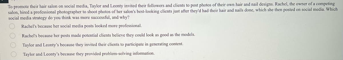 To promote their hair salon on social media, Taylor and Leonty invited their followers and clients to post photos of their own hair and nail designs. Rachel, the owner of a competing
salon, hired a professional photographer to shoot photos of her salon's best-looking clients just after they'd had their hair and nails done, which she then posted on social media. Which
social media strategy do you think was more successful, and why?
Rachel's because her social media posts looked more professional.
Rachel's because her posts made potential clients believe they could look as good as the models.
Taylor and Leonty's because they invited their clients to participate in generating content.
Taylor and Leonty's because they provided problem-solving information.