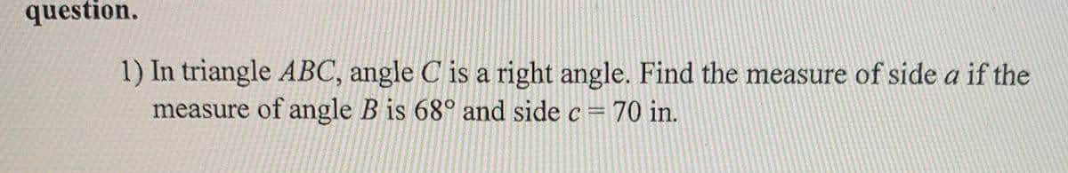 question.
1) In triangle ABC, angle C is a right angle. Find the measure of side a if the
measure of angle B is 68° and side c = 70 in.
