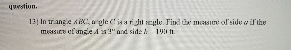 question.
13) In triangle ABC, angle C is a right angle. Find the measure of side a if the
measure of angle A is 3° and side b = 190 ft.
