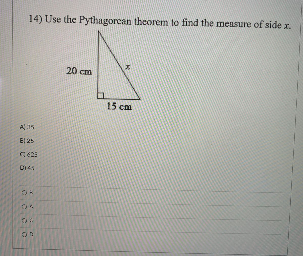 **Problem 14: Use the Pythagorean theorem to find the measure of side \( x \).**

A right triangle is shown with one side measuring 20 cm, another side measuring 15 cm, and the hypotenuse labeled \( x \).

**Answer Choices:**
- A) 35
- B) 25
- C) 625
- D) 45

### Explanation

In a right triangle, the Pythagorean theorem is expressed as:

\[ a^2 + b^2 = c^2 \]

Where \( a \) and \( b \) are the lengths of the legs, and \( c \) is the length of the hypotenuse. Here, the lengths of the legs are 15 cm and 20 cm, and \( x \) is the hypotenuse.

Substitute the given lengths into the equation:

\[ 15^2 + 20^2 = x^2 \]

Calculate:

\[ 225 + 400 = x^2 \]

\[ 625 = x^2 \]

Taking the square root of both sides gives:

\[ x = 25 \]

Therefore, the correct answer is **B) 25**.