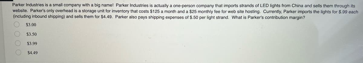 Parker Industries is a small company with a big name! Parker Industries is actually a one-person company that imports strands of LED lights from China and sells them through its
website. Parker's only overhead is a storage unit for inventory that costs $125 a month and a $25 monthly fee for web site hosting. Currently, Parker imports the lights for $.99 each
(including inbound shipping) and sells them for $4.49. Parker also pays shipping expenses of $.50 per light strand. What is Parker's contribution margin?
$3.00
$3.50
$3.99
$4.49
