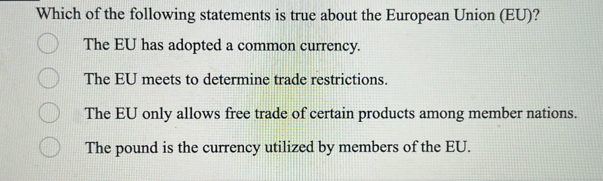 Which of the following statements is true about the European Union (EU)?
The EU has adopted a common currency.
The EU meets to determine trade restrictions.
The EU only allows free trade of certain products among member nations.
The pound is the currency utilized by members of the EU.
