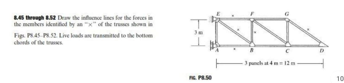 8.45 through 8.52 Draw the influence lines for the forces in
the members identificd by an "x" of the trusses shown in
3 m
Figs. PS.45-P8.52. Live loads are transmitted to the bottom
chords of the trusses.
B
C
3 panels at 4 m 12 m
FIG. P8.50
10
