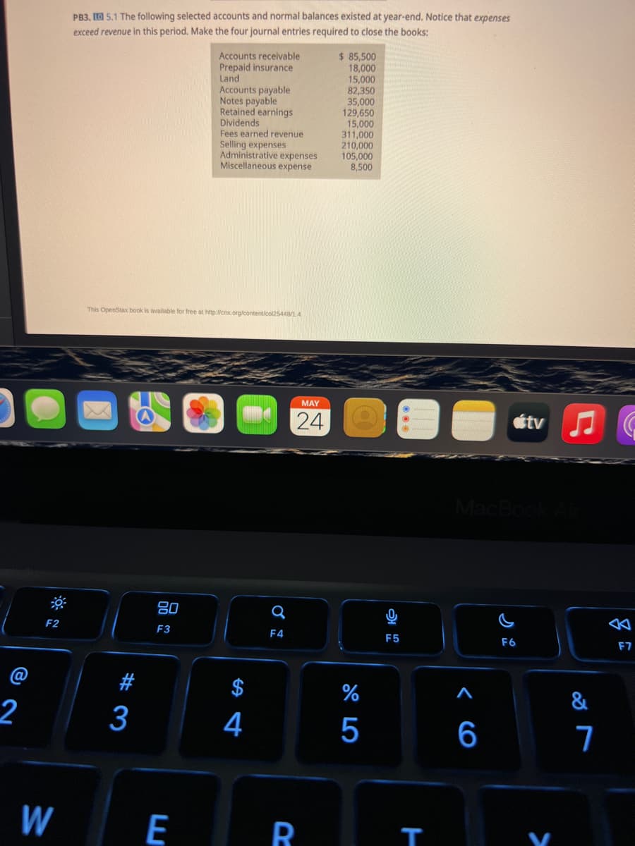 2
F2
W
PB3, 15.1 The following selected accounts and normal balances existed at year-end. Notice that expenses
exceed revenue in this period. Make the four journal entries required to close the books:
$ 85,500
Accounts receivable
Prepaid insurance
Land
18,000
15,000
Accounts payable
82,350
Notes payable
35,000
Retained earnings
129,650
Dividends
15,000
311,000
Fees earned revenue
Selling expenses
210,000
105,000
Administrative expenses
Miscellaneous expense
8,500
This OpenStax book is available for free at http://cnx.org/content/col25448/1.4
MAY
24
#3
80
F3
E
4
Q
F4
R
%
5
F5
T
MacBook Air
F6
<CO
tv ♫
6
&
7
公
F7