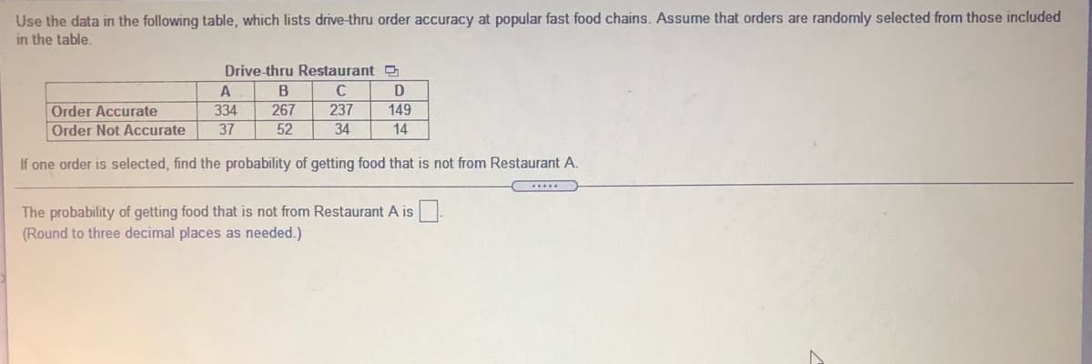 Use the data in the following table, which lists drive-thru order accuracy at popular fast food chains. Assume that orders are randomly selected from those included
in the table.
Drive-thru Restaurant
A
B
267
Order Accurate
Order Not Accurate
334
237
149
37
52
34
14
If one order is selected, find the probability of getting food that is not from Restaurant A.
The probability of getting food that is not from Restaurant A is
(Round to three decimal places as needed.)
