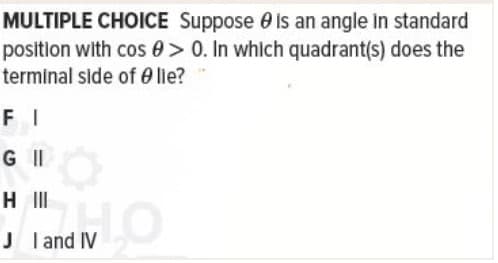 MULTIPLE CHOICE Suppose e is an angle In standard
position with cos 0> 0. In which quadrant(s) does the
terminal side of 0 lie?
F I
G II
H II
J land IV
