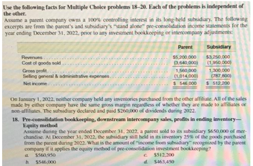 Use the following facts for Multiple Choice problems 18-20. Each of the problems is independent of
the other.
Assume a parent company owns a 100% controlling interest in its long-held subsidiary. The following
excerpts are from the parent's and subsidiary's "stand alone" pre-consolidation income statements for the
year ending December 31, 2022, prior to any investment bookkeeping or intercompany adjustments:
Revenues..
Cost of goods sold
Gross profit..
Selling general & administrative expenses.
Net income.
Parent
Subsidiary
$5,200,000 $3,250,000
(3,640,000) (1,950,000)
1,560,000
(1,014,000)
$546,000
a.
b.
1,300,000
(787,800)
$ 512,200
On January 1, 2022, neither company held any inventories purchased from the other affiliate. All of the sales
made by either company have the same gross margin regardless of whether they are made to affiliates or
non-affiliates. The subsidiary declared and paid $260,000 of dividends during 2022.
18. Pre-consolidation bookkeeping, downstream intercompany sales, profits in ending inventory-
Equity method
Assume during the year ended December 31, 2022, a parent sold to its subsidiary $650,000 of mer-
chandise. At December 31, 2022, the subsidiary still held in its inventory 25% of the goods purchased
from the parent during 2022. What is the amount of "income from subsidiary" recognized by the parent
company if it applies the equity method of pre-consolidation investment bookkeeping?
$560,950
c. $512,200
$546,000
d.
$463,450