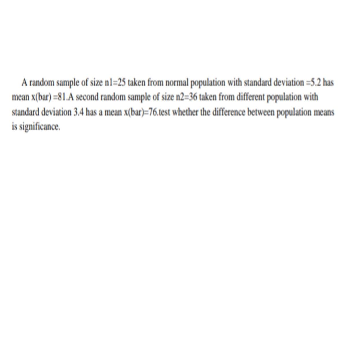 A random sample of size n1=25 taken from normal population with standard deviation =5.2 has
mean x(bar) =81.A second random sample of size n2=36 taken from different population with
standard deviation 3.4 has a mean x(bar)=76.test whether the difference between population means
is significance.
