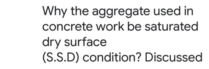 Why the aggregate used in
concrete work be saturated
dry surface
(S.S.D) condition? Discussed
